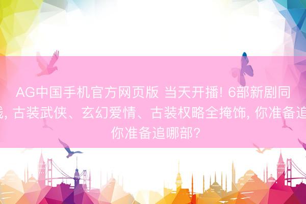 AG中国手机官方网页版 当天开播! 6部新剧同天上线， 古装武侠、玄幻爱情、古装权略全掩饰， 你准备追哪部?