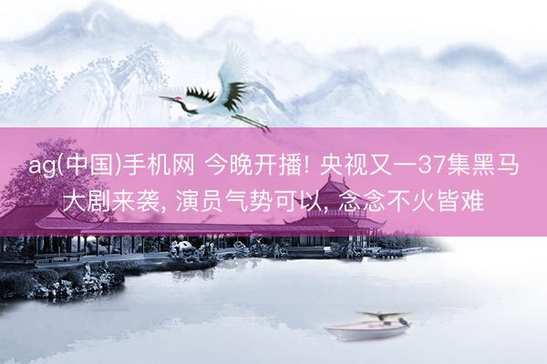 ag(中国)手机网 今晚开播! 央视又一37集黑马大剧来袭， 演员气势可以， 念念不火皆难