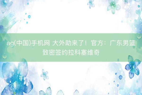 ag(中国)手机网 大外助来了！官方：广东男篮致密签约拉科塞维奇
