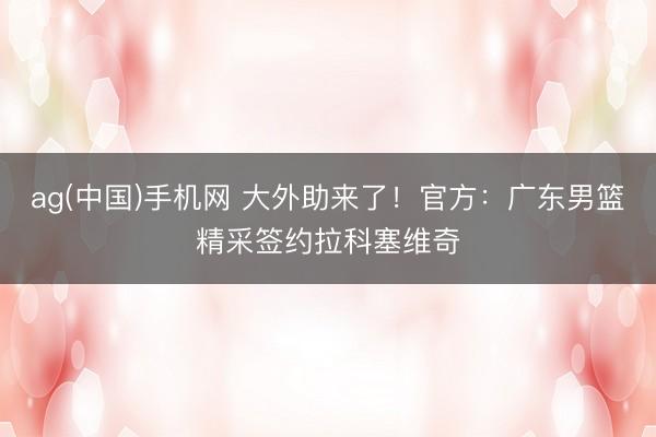 ag(中国)手机网 大外助来了！官方：广东男篮精采签约拉科塞维奇