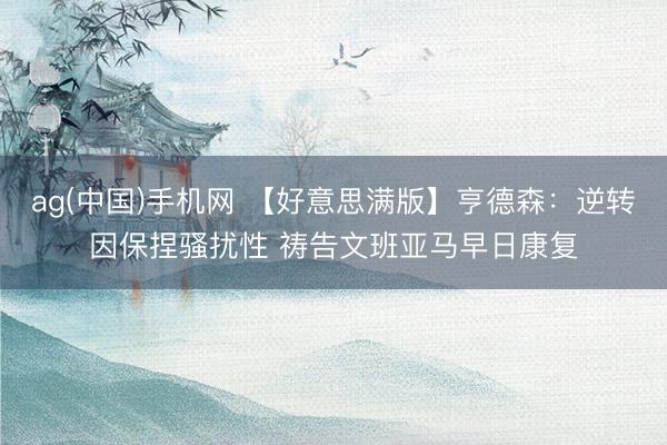 ag(中国)手机网 【好意思满版】亨德森：逆转因保捏骚扰性 祷告文班亚马早日康复