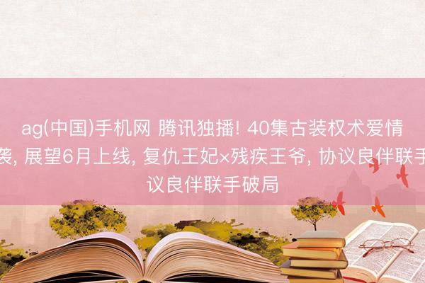 ag(中国)手机网 腾讯独播! 40集古装权术爱情剧来袭， 展望6月上线， 复仇王妃×残疾王爷， 协议良伴联手破局