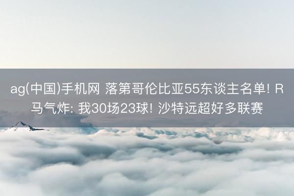 ag(中国)手机网 落第哥伦比亚55东谈主名单! R马气炸: 我30场23球! 沙特远超好多联赛
