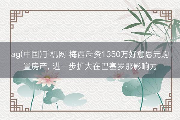 ag(中国)手机网 梅西斥资1350万好意思元购置房产， 进一步扩大在巴塞罗那影响力
