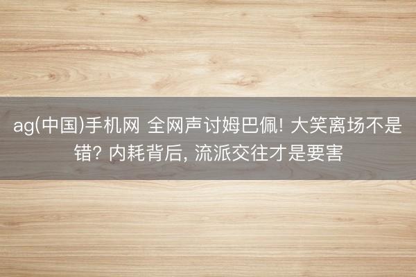 ag(中国)手机网 全网声讨姆巴佩! 大笑离场不是错? 内耗背后， 流派交往才是要害