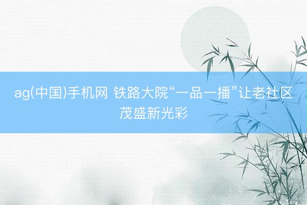 ag(中国)手机网 铁路大院“一品一播”让老社区茂盛新光彩