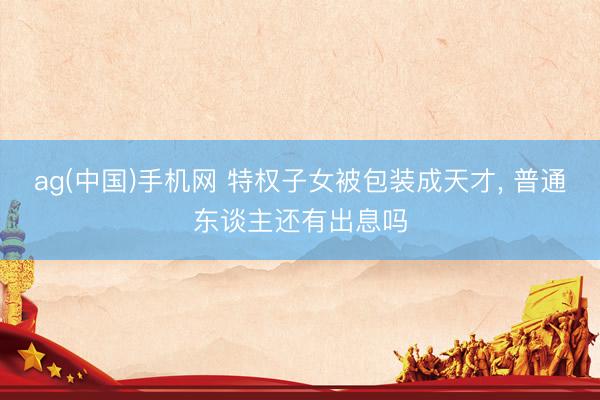 ag(中国)手机网 特权子女被包装成天才， 普通东谈主还有出息吗