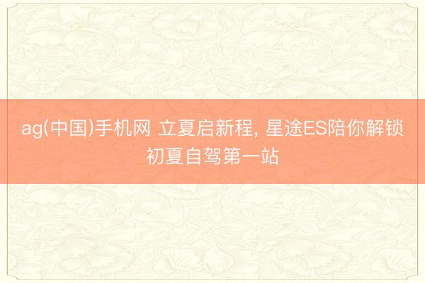 ag(中国)手机网 立夏启新程， 星途ES陪你解锁初夏自驾第一站