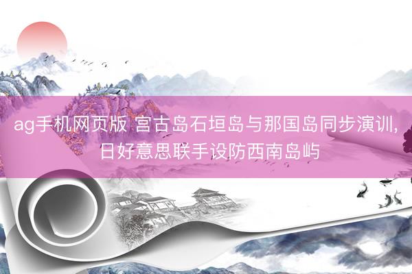 ag手机网页版 宫古岛石垣岛与那国岛同步演训， 日好意思联手设防西南岛屿