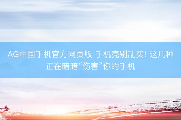 AG中国手机官方网页版 手机壳别乱买! 这几种正在暗暗“伤害”你的手机