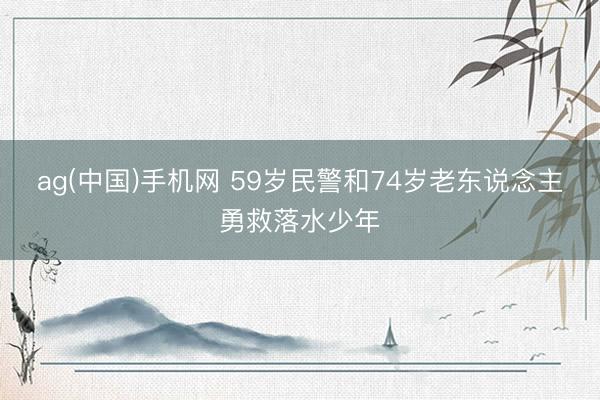 ag(中国)手机网 59岁民警和74岁老东说念主勇救落水少年