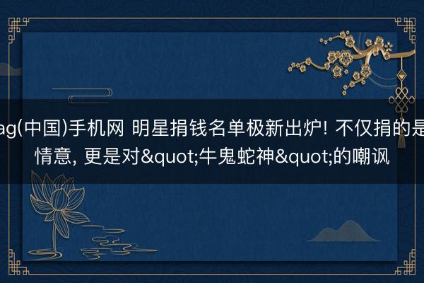 ag(中国)手机网 明星捐钱名单极新出炉! 不仅捐的是情意， 更是对"牛鬼蛇神"的嘲讽