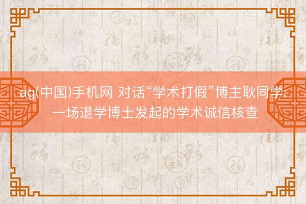 ag(中国)手机网 对话“学术打假”博主耿同学: 一场退学博士发起的学术诚信核查