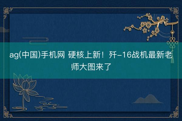 ag(中国)手机网 硬核上新！歼-16战机最新老师大图来了