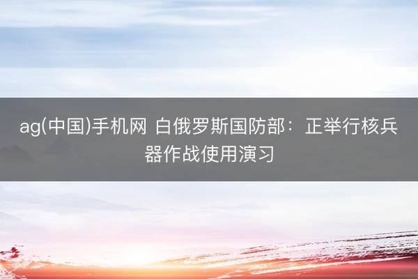 ag(中国)手机网 白俄罗斯国防部：正举行核兵器作战使用演习