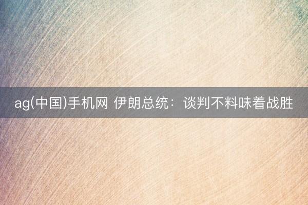ag(中国)手机网 伊朗总统：谈判不料味着战胜