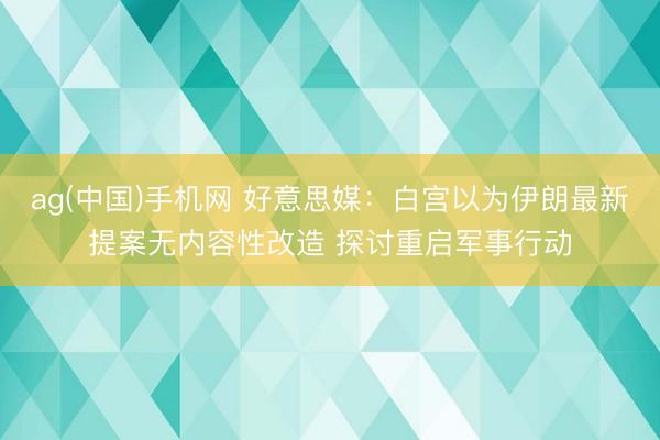 ag(中国)手机网 好意思媒：白宫以为伊朗最新提案无内容性改造 探讨重启军事行动