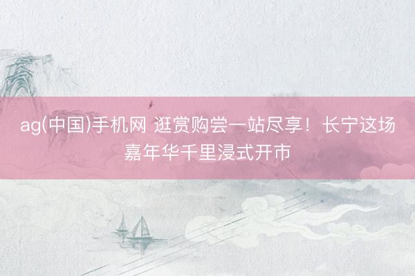 ag(中国)手机网 逛赏购尝一站尽享！长宁这场嘉年华千里浸式开市