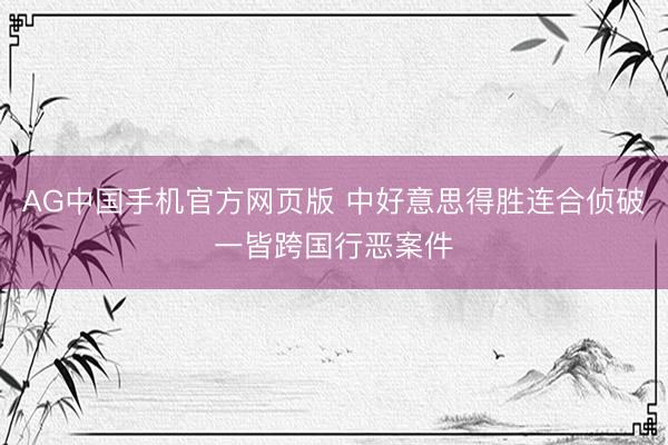 AG中国手机官方网页版 中好意思得胜连合侦破一皆跨国行恶案件