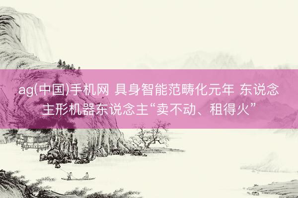 ag(中国)手机网 具身智能范畴化元年 东说念主形机器东说念主“卖不动、租得火”