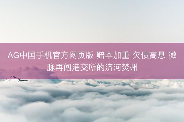AG中国手机官方网页版 赔本加重 欠债高悬 微脉再闯港交所的济河焚州