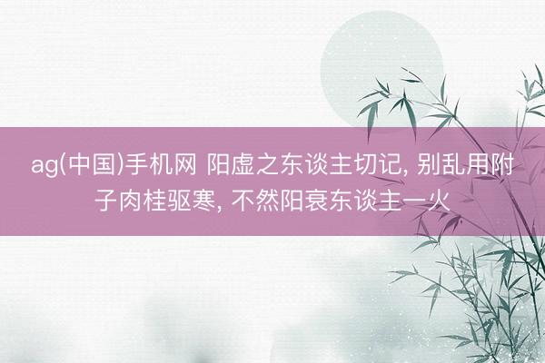 ag(中国)手机网 阳虚之东谈主切记, 别乱用附子肉桂驱寒,