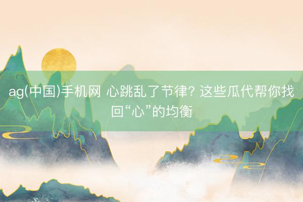 ag(中国)手机网 心跳乱了节律? 这些瓜代帮你找回“心”的
