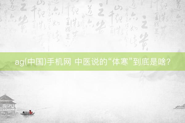 ag(中国)手机网 中医说的“体寒”到底是啥?