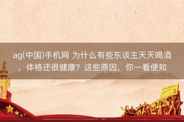 ag(中国)手机网 为什么有些东谈主天天喝酒，体格还很健康？这些原因，你一看便知