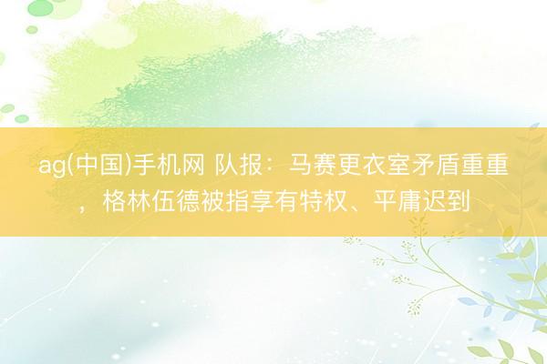 ag(中国)手机网 队报：马赛更衣室矛盾重重，格林伍德被指享有特权、平庸迟到