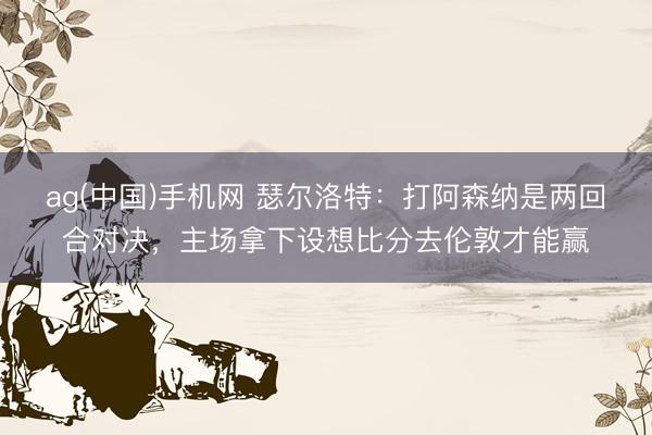 ag(中国)手机网 瑟尔洛特：打阿森纳是两回合对决，主场拿下设想比分去伦敦才能赢
