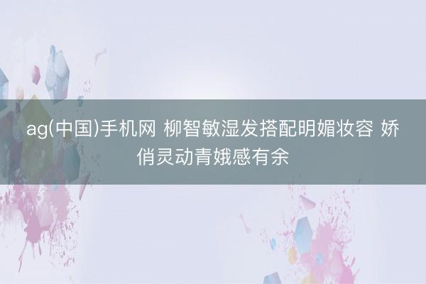 ag(中国)手机网 柳智敏湿发搭配明媚妆容 娇俏灵动青娥感有余