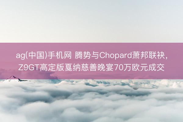 ag(中国)手机网 腾势与Chopard萧邦联袂,Z9GT高定版戛纳慈善晚宴70万欧元成交