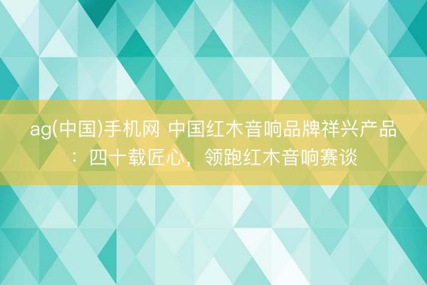 ag(中国)手机网 中国红木音响品牌祥兴产品：四十载匠心，领跑红木音响赛谈