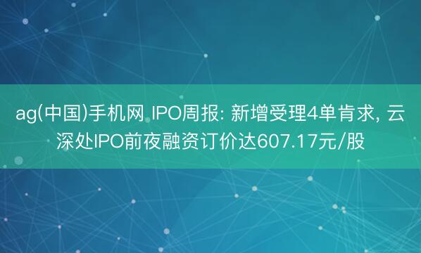 ag(中国)手机网 IPO周报: 新增受理4单肯求， 云深处IPO前夜融资订价达607.17元/股