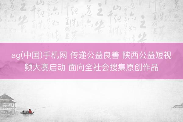 ag(中国)手机网 传递公益良善 陕西公益短视频大赛启动 面向全社会搜集原创作品
