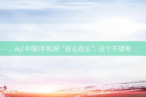 ag(中国)手机网 “在么在么”， 这个不错有