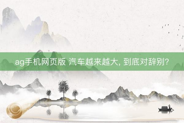 ag手机网页版 汽车越来越大， 到底对辞别?