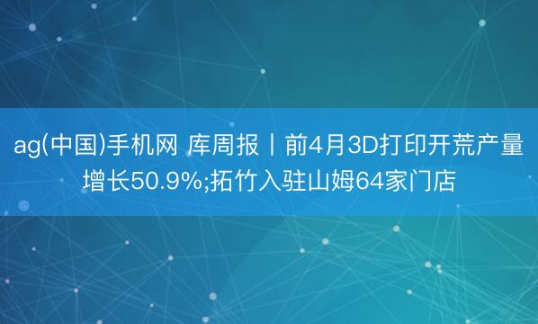 ag(中国)手机网 库周报丨前4月3D打印开荒产量增长50.9%;拓竹入驻山姆64家门店