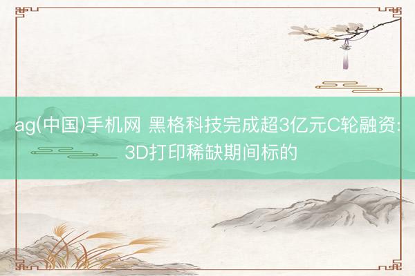 ag(中国)手机网 黑格科技完成超3亿元C轮融资: 3D打印稀缺期间标的