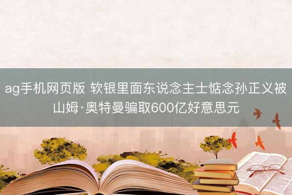 ag手机网页版 软银里面东说念主士惦念孙正义被山姆·奥特曼骗取600亿好意思元