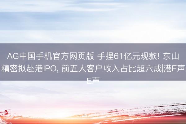 AG中国手机官方网页版 手捏61亿元现款! 东山精密拟赴港IPO， 前五大客户收入占比超六成|港E声