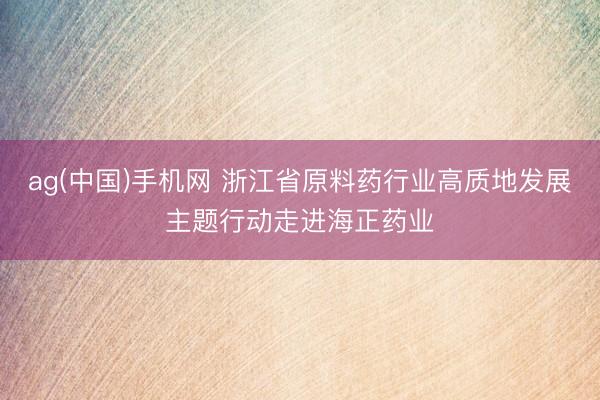 ag(中国)手机网 浙江省原料药行业高质地发展主题行动走进海正药业